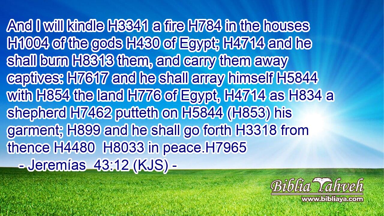 And I will kindle H3341 a fire H784 in the houses H1004 of the gods H430 of Egypt; H4714 and he shall burn H8313 them, and carry them away captives: H7617 and he shall array himself H5844 with H854 the land H776 of Egypt, H4714 as H834 a shepherd H7462 putteth on H5844 (H853) his garment; H899 and he shall go forth H3318 from thence H4480  H8033 in peace.H7965