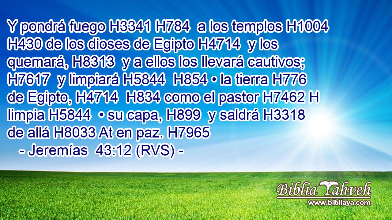 Y pondrá fuego H3341 H784  a los templos H1004  H430 de los dioses de Egipto H4714  y los quemará, H8313  y a ellos los llevará cautivos; H7617  y limpiará H5844  H854 • la tierra H776  de Egipto, H4714  H834 como el pastor H7462 H limpia H5844  • su capa, H899  y saldrá H3318  de allá H8033 At en paz. H7965  