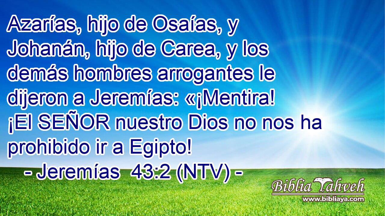 Azarías, hijo de Osaías, y Johanán, hijo de Carea, y los demás hombres arrogantes le dijeron a Jeremías: «¡Mentira! ¡El SEÑOR nuestro Dios no nos ha prohibido ir a Egipto!