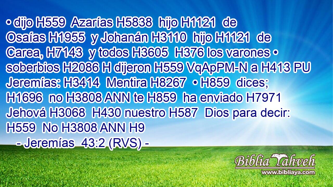 • dijo H559  Azarías H5838  hijo H1121  de Osaías H1955  y Johanán H3110  hijo H1121  de Carea, H7143  y todos H3605  H376 los varones • soberbios H2086 H dijeron H559 VqApPM-N a H413 PU Jeremías: H3414  Mentira H8267  • H859  dices; H1696  no H3808 ANN te H859  ha enviado H7971  Jehová H3068  H430 nuestro H587  Dios para decir: H559  No H3808 ANN H9