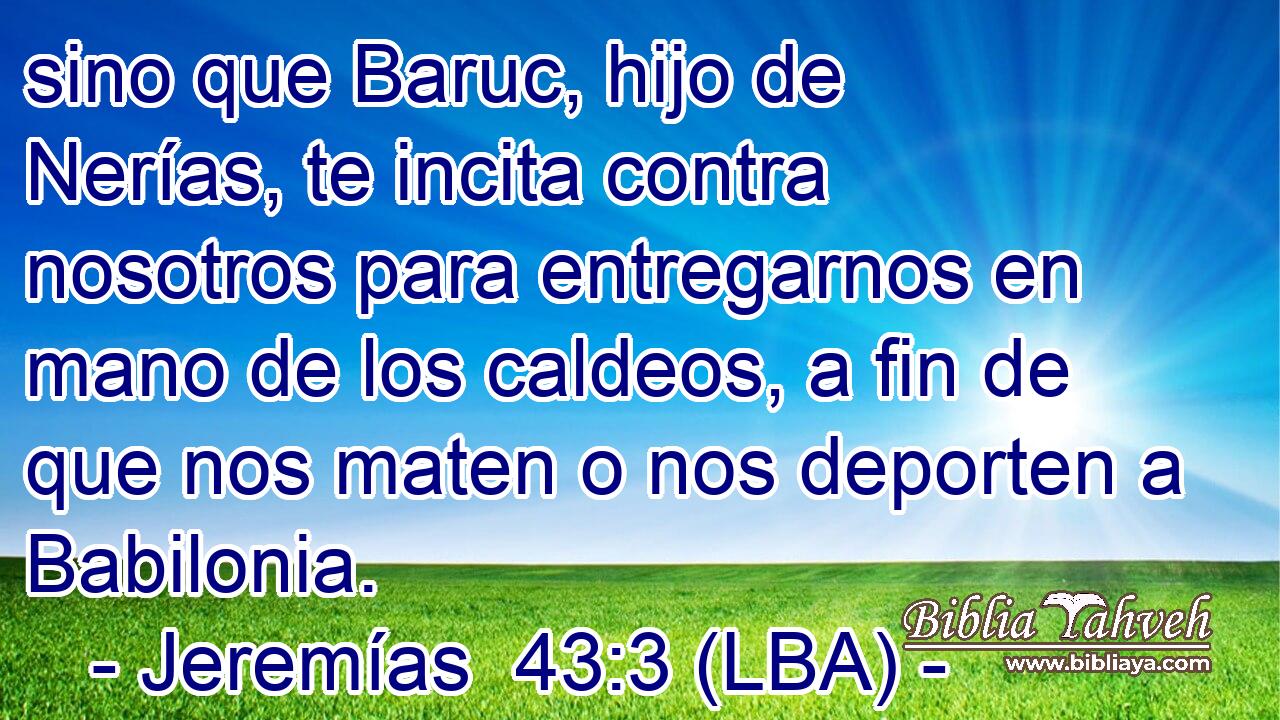 sino que Baruc, hijo de Nerías, te incita contra nosotros para entregarnos en mano de los caldeos, a fin de que nos maten o nos deporten a Babilonia.