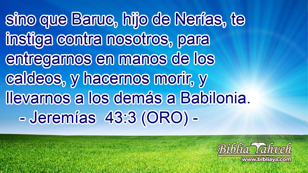  sino que Baruc, hijo de Nerías, te instiga contra nosotros, para entregarnos en manos de los caldeos, y hacernos morir, y llevarnos a los demás a Babilonia. 