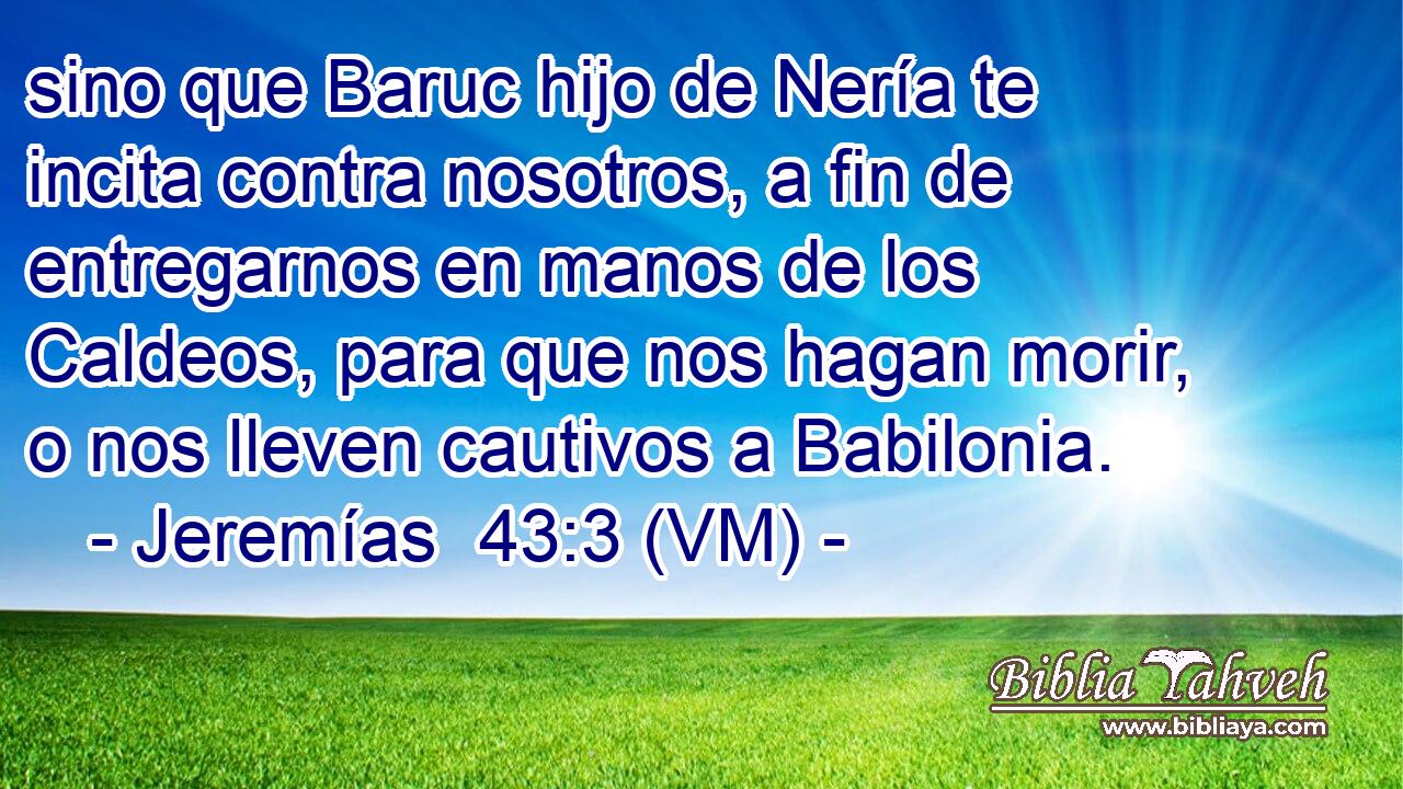  sino que Baruc hijo de Nería te incita contra nosotros, a fin de entregarnos en manos de los Caldeos, para que nos hagan morir, o nos lleven cautivos a Babilonia. 