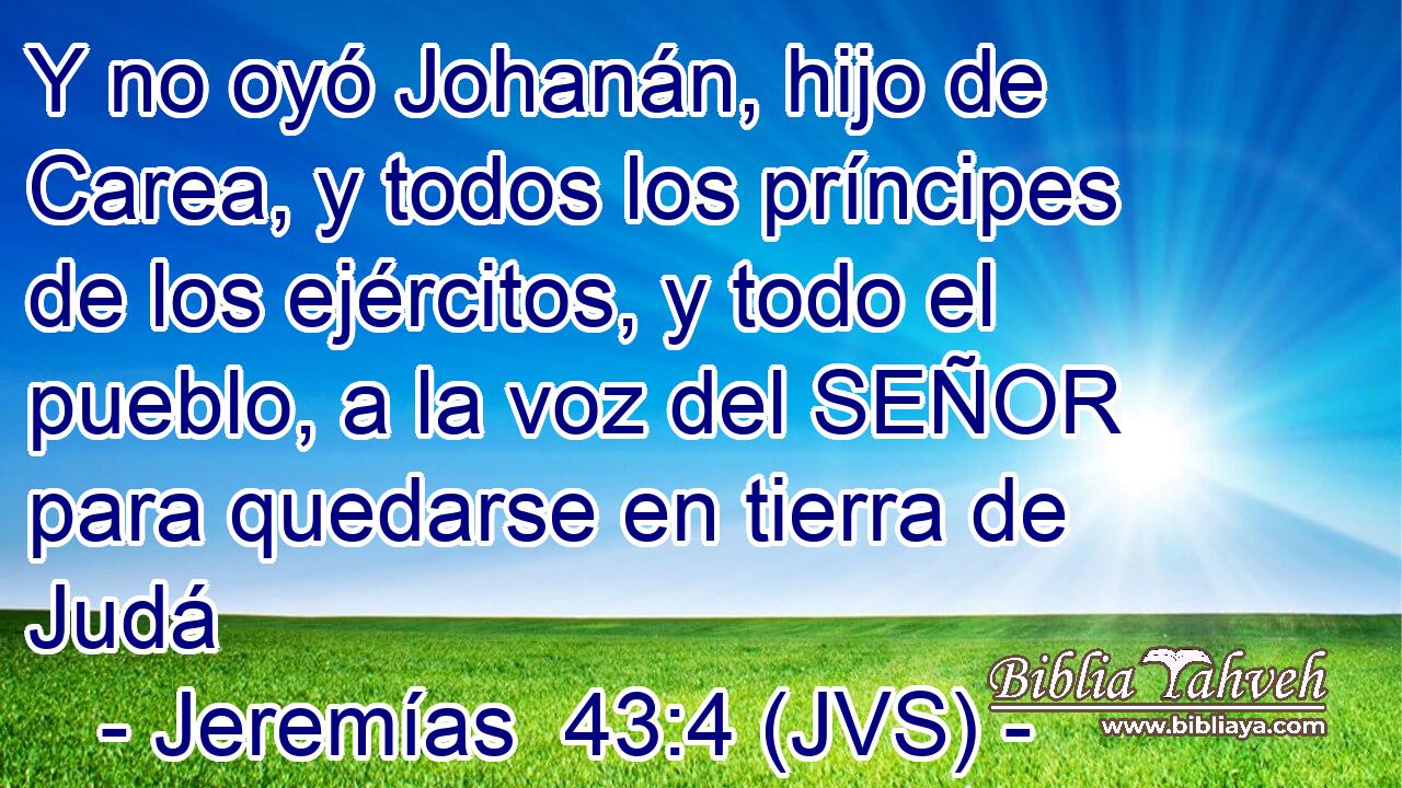 Y no oyó Johanán, hijo de Carea, y todos los príncipes de los ejércitos, y todo el pueblo, a la voz del SEÑOR para quedarse en tierra de Judá