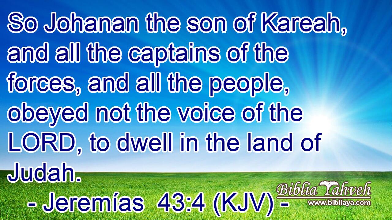 So Johanan the son of Kareah, and all the captains of the forces, and all the people, obeyed not the voice of the LORD, to dwell in the land of Judah.