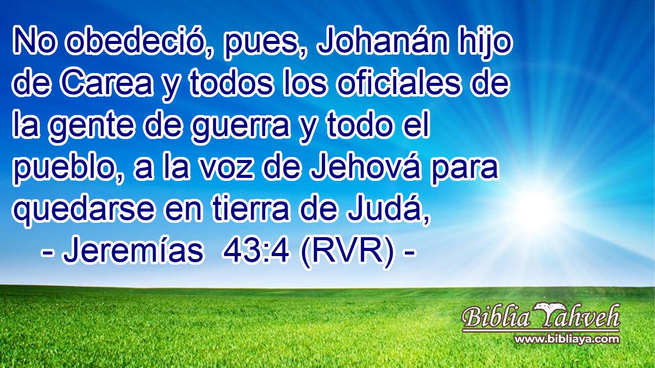 No obedeció, pues, Johanán hijo de Carea y todos los oficiales de la gente de guerra y todo el pueblo, a la voz de Jehová para quedarse en tierra de Judá,