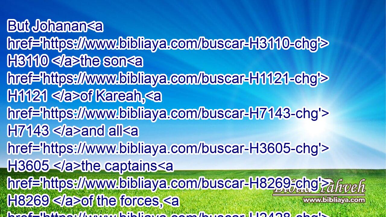 But Johanan H3110 the son H1121 of Kareah, H7143 and all H3605 the captains H8269 of the forces, H2428 took H3947 (H853) all H3605 the remnant H7611 of Judah, H3063 that H834 were returned H7725 from all H4480  H3605 nations, H1471 whither H834  H8033 they had been driven, H5080 to dwell H1481 in the land H776 of Judah;H3063