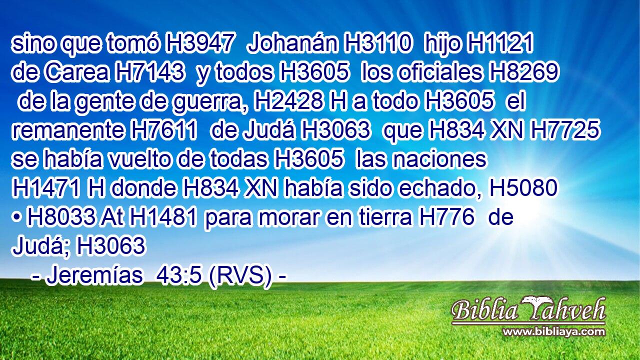 sino que tomó H3947  Johanán H3110  hijo H1121  de Carea H7143  y todos H3605  los oficiales H8269  de la gente de guerra, H2428 H a todo H3605  el remanente H7611  de Judá H3063  que H834 XN H7725 se había vuelto de todas H3605  las naciones H1471 H donde H834 XN había sido echado, H5080  • H8033 At H1481 para morar en tierra H776  de Judá; H3063  