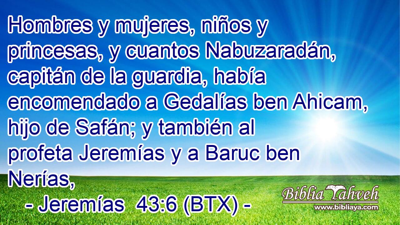 Hombres y mujeres, niños y princesas, y cuantos Nabuzaradán, capitán de la guardia, había encomendado a Gedalías ben Ahicam, hijo de Safán; y también al profeta Jeremías y a Baruc ben Nerías,