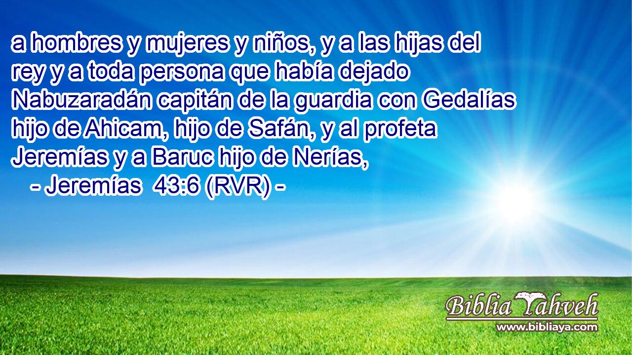 a hombres y mujeres y niños, y a las hijas del rey y a toda persona que había dejado Nabuzaradán capitán de la guardia con Gedalías hijo de Ahicam, hijo de Safán, y al profeta Jeremías y a Baruc hijo de Nerías,