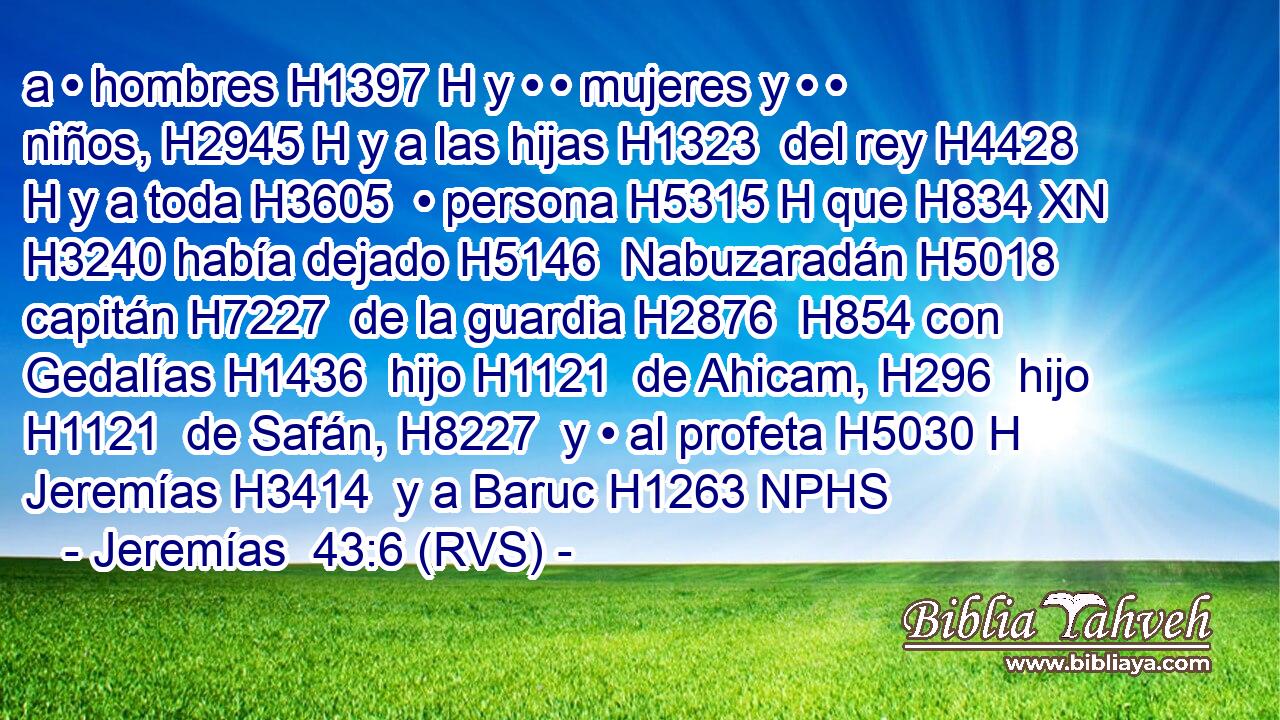 a • hombres H1397 H y • • mujeres y • • niños, H2945 H y a las hijas H1323  del rey H4428 H y a toda H3605  • persona H5315 H que H834 XN H3240 había dejado H5146  Nabuzaradán H5018  capitán H7227  de la guardia H2876  H854 con Gedalías H1436  hijo H1121  de Ahicam, H296  hijo H1121  de Safán, H8227  y • al profeta H5030 H Jeremías H3414  y a Baruc H1263 NPHS