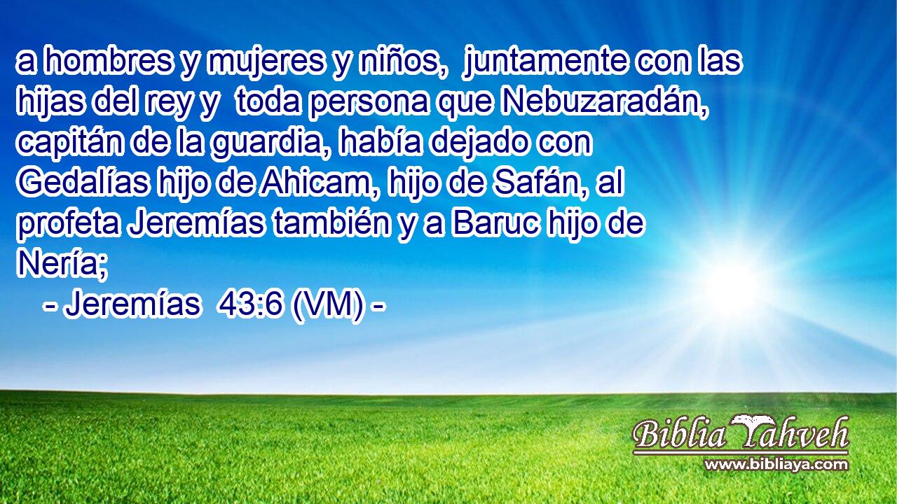  a hombres y mujeres y niños,  juntamente con las hijas del rey y  toda persona que Nebuzaradán, capitán de la guardia, había dejado con Gedalías hijo de Ahicam, hijo de Safán, al profeta Jeremías también y a Baruc hijo de Nería; 