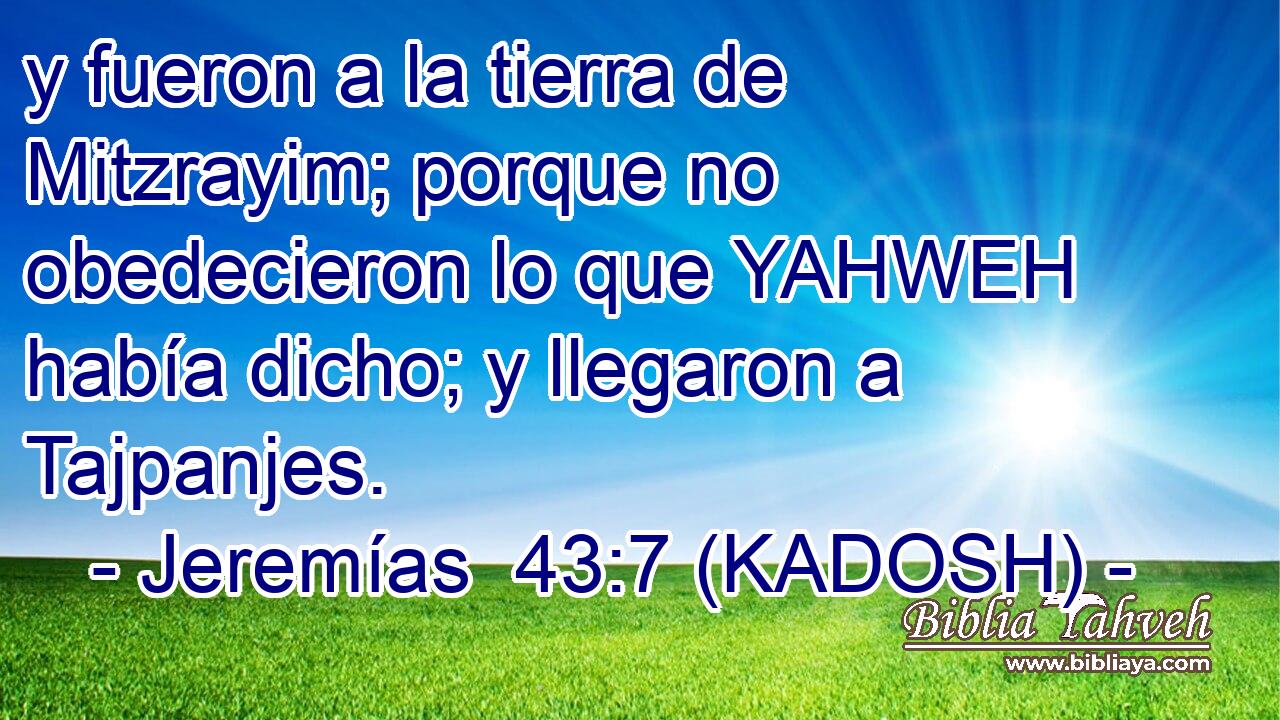 y fueron a la tierra de Mitzrayim; porque no obedecieron lo que YAHWEH había dicho; y llegaron a Tajpanjes. 
