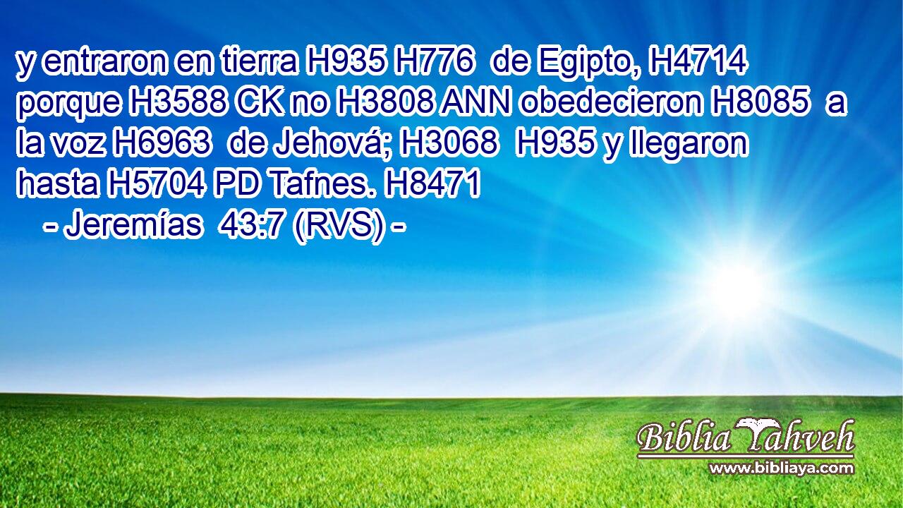 y entraron en tierra H935 H776  de Egipto, H4714  porque H3588 CK no H3808 ANN obedecieron H8085  a la voz H6963  de Jehová; H3068  H935 y llegaron hasta H5704 PD Tafnes. H8471  