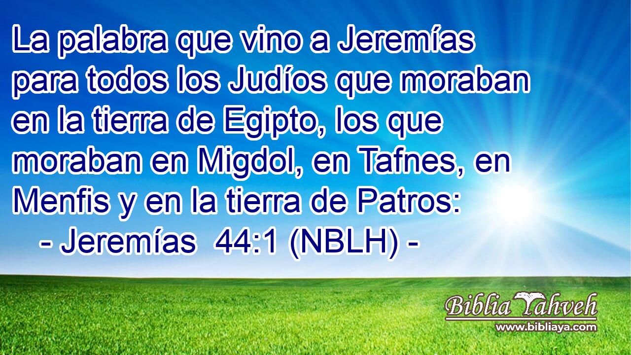  La palabra que vino a Jeremías para todos los Judíos que moraban en la tierra de Egipto, los que moraban en Migdol, en Tafnes, en Menfis y en la tierra de Patros: 