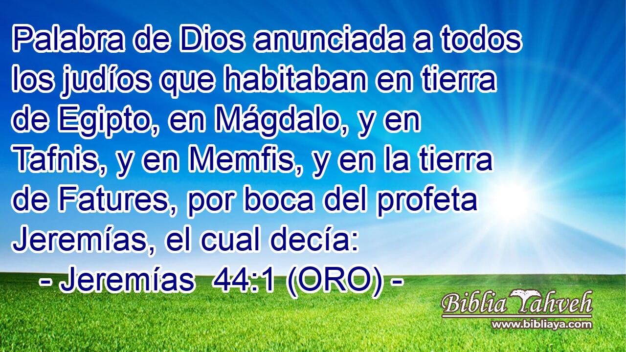  Palabra de Dios anunciada a todos los judíos que habitaban en tierra de Egipto, en Mágdalo, y en Tafnis, y en Memfis, y en la tierra de Fatures, por boca del profeta Jeremías, el cual decía: 