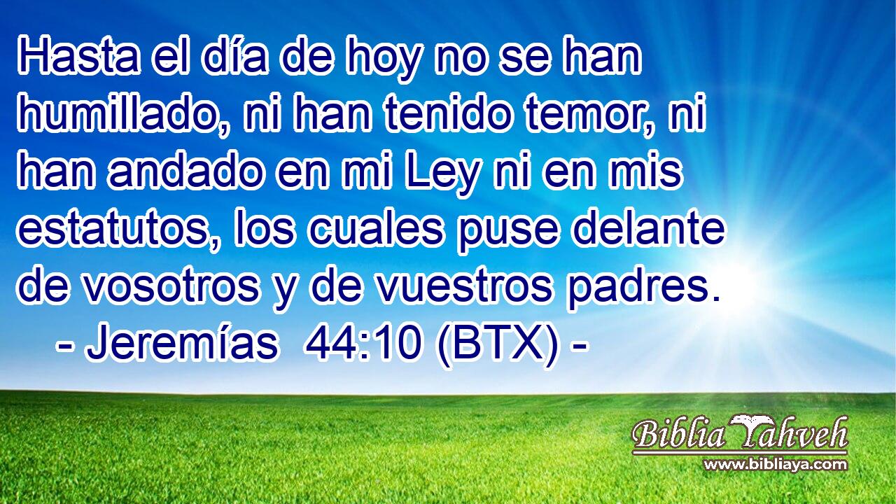 Hasta el día de hoy no se han humillado, ni han tenido temor, ni han andado en mi Ley ni en mis estatutos, los cuales puse delante de vosotros y de vuestros padres.