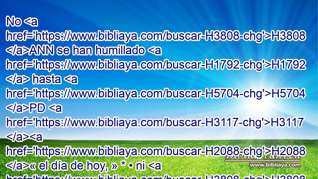 No H3808 ANN se han humillado H1792  hasta H5704 PD H3117 H2088 « el día de hoy, » * • ni H3808 ANN han tenido temor, H3372  • ni H3808 ANN han caminado H1980  en mi ley H8451  ni en mis estatutos, H2708  los cuales H834 XN puse H5414  H6440 H6440 delante de vosotros y delante de vuestros padres. H1  