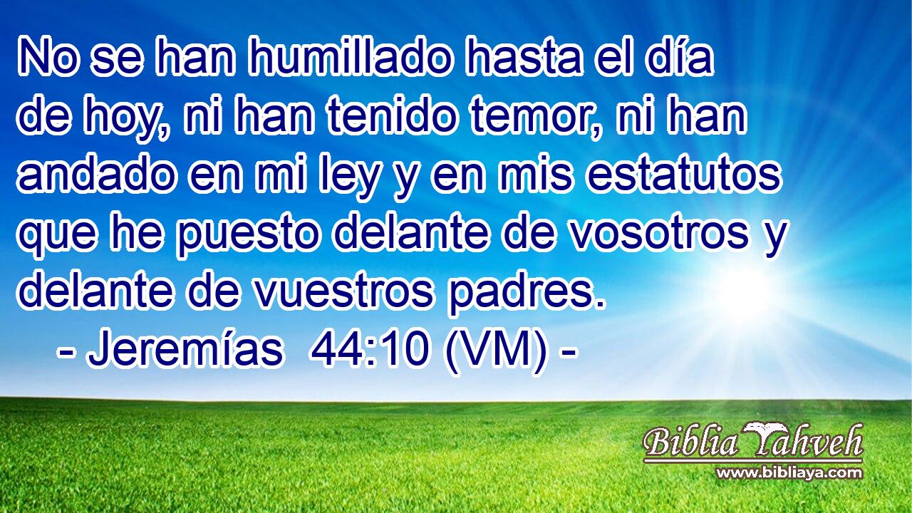  No se han humillado hasta el día de hoy, ni han tenido temor, ni han andado en mi ley y en mis estatutos que he puesto delante de vosotros y delante de vuestros padres. 