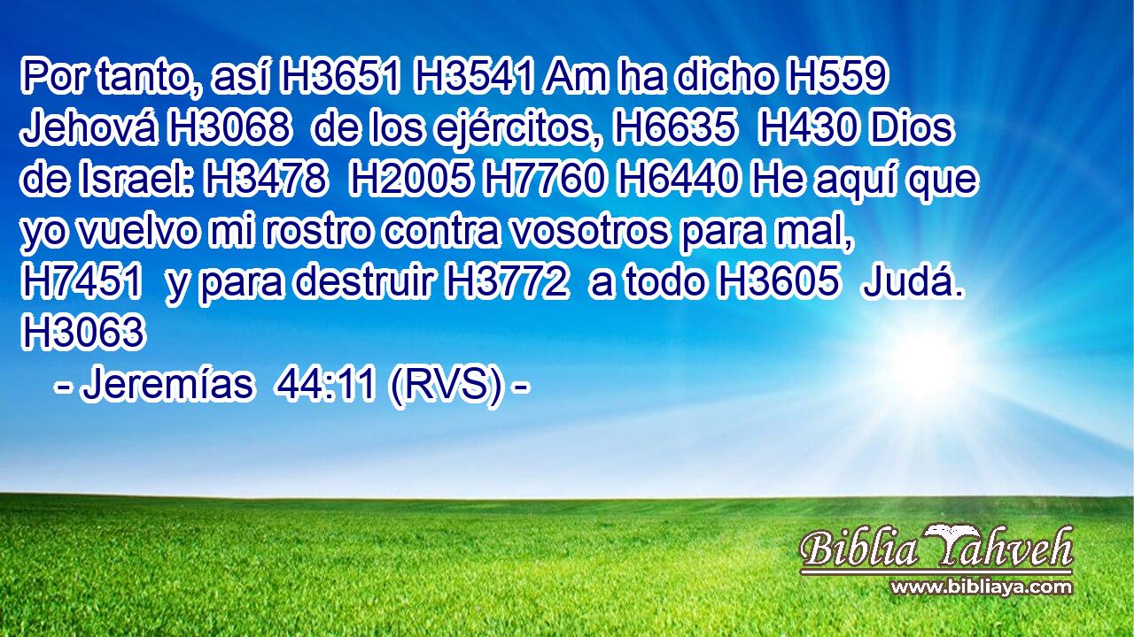 Por tanto, así H3651 H3541 Am ha dicho H559  Jehová H3068  de los ejércitos, H6635  H430 Dios de Israel: H3478  H2005 H7760 H6440 He aquí que yo vuelvo mi rostro contra vosotros para mal, H7451  y para destruir H3772  a todo H3605  Judá. H3063  