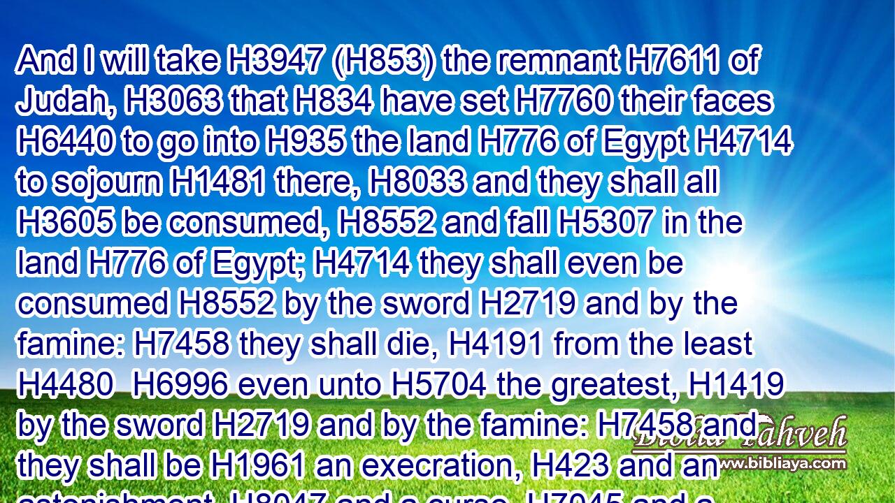And I will take H3947 (H853) the remnant H7611 of Judah, H3063 that H834 have set H7760 their faces H6440 to go into H935 the land H776 of Egypt H4714 to sojourn H1481 there, H8033 and they shall all H3605 be consumed, H8552 and fall H5307 in the land H776 of Egypt; H4714 they shall even be consumed H8552 by the sword H2719 and by the famine: H7458 they shall die, H4191 from the least H4480  H6996 even unto H5704 the greatest, H1419 by the sword H2719 and by the famine: H7458 and they shall be H1961 an execration, H423 and an astonishment, H8047 and a curse, H7045 and a reproach.H2781