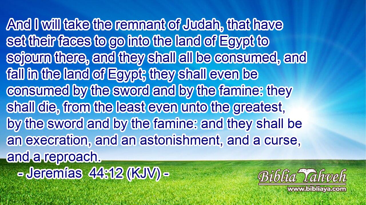 And I will take the remnant of Judah, that have set their faces to go into the land of Egypt to sojourn there, and they shall all be consumed, and fall in the land of Egypt; they shall even be consumed by the sword and by the famine: they shall die, from the least even unto the greatest, by the sword and by the famine: and they shall be an execration, and an astonishment, and a curse, and a reproach.