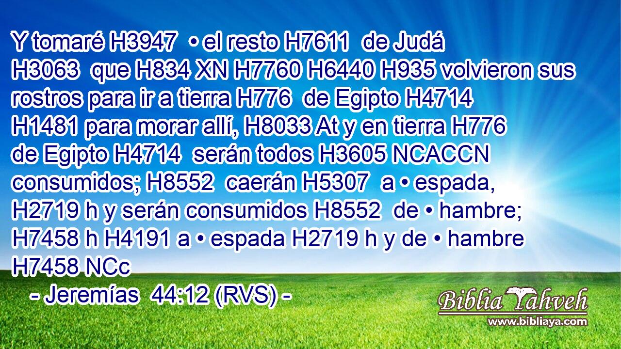 Y tomaré H3947  • el resto H7611  de Judá H3063  que H834 XN H7760 H6440 H935 volvieron sus rostros para ir a tierra H776  de Egipto H4714  H1481 para morar allí, H8033 At y en tierra H776  de Egipto H4714  serán todos H3605 NCACCN consumidos; H8552  caerán H5307  a • espada, H2719 h y serán consumidos H8552  de • hambre; H7458 h H4191 a • espada H2719 h y de • hambre H7458 NCc