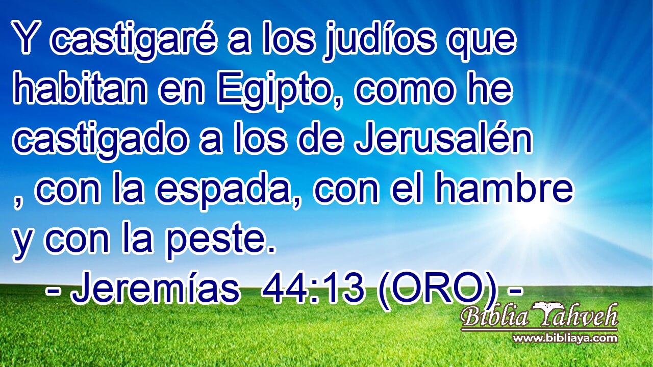  Y castigaré a los judíos que habitan en Egipto, como he castigado a los de Jerusalén , con la espada, con el hambre y con la peste. 