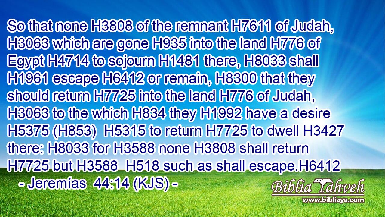 So that none H3808 of the remnant H7611 of Judah, H3063 which are gone H935 into the land H776 of Egypt H4714 to sojourn H1481 there, H8033 shall H1961 escape H6412 or remain, H8300 that they should return H7725 into the land H776 of Judah, H3063 to the which H834 they H1992 have a desire H5375 (H853)  H5315 to return H7725 to dwell H3427 there: H8033 for H3588 none H3808 shall return H7725 but H3588  H518 such as shall escape.H6412