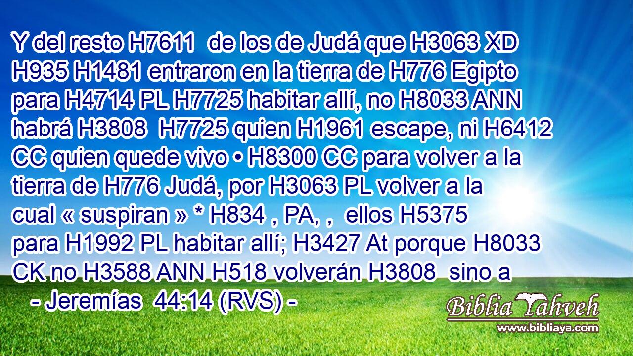 Y del resto H7611  de los de Judá que H3063 XD H935 H1481 entraron en la tierra de H776 Egipto para H4714 PL H7725 habitar allí, no H8033 ANN habrá H3808  H7725 quien H1961 escape, ni H6412 CC quien quede vivo • H8300 CC para volver a la tierra de H776 Judá, por H3063 PL volver a la cual « suspiran » * H834 , PA, ,  ellos H5375  para H1992 PL habitar allí; H3427 At porque H8033 CK no H3588 ANN H518 volverán H3808  sino a