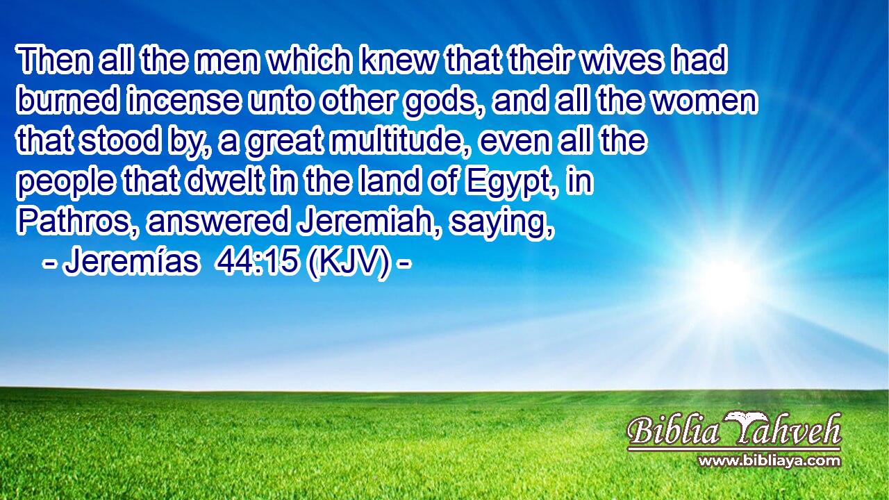 Then all the men which knew that their wives had burned incense unto other gods, and all the women that stood by, a great multitude, even all the people that dwelt in the land of Egypt, in Pathros, answered Jeremiah, saying,