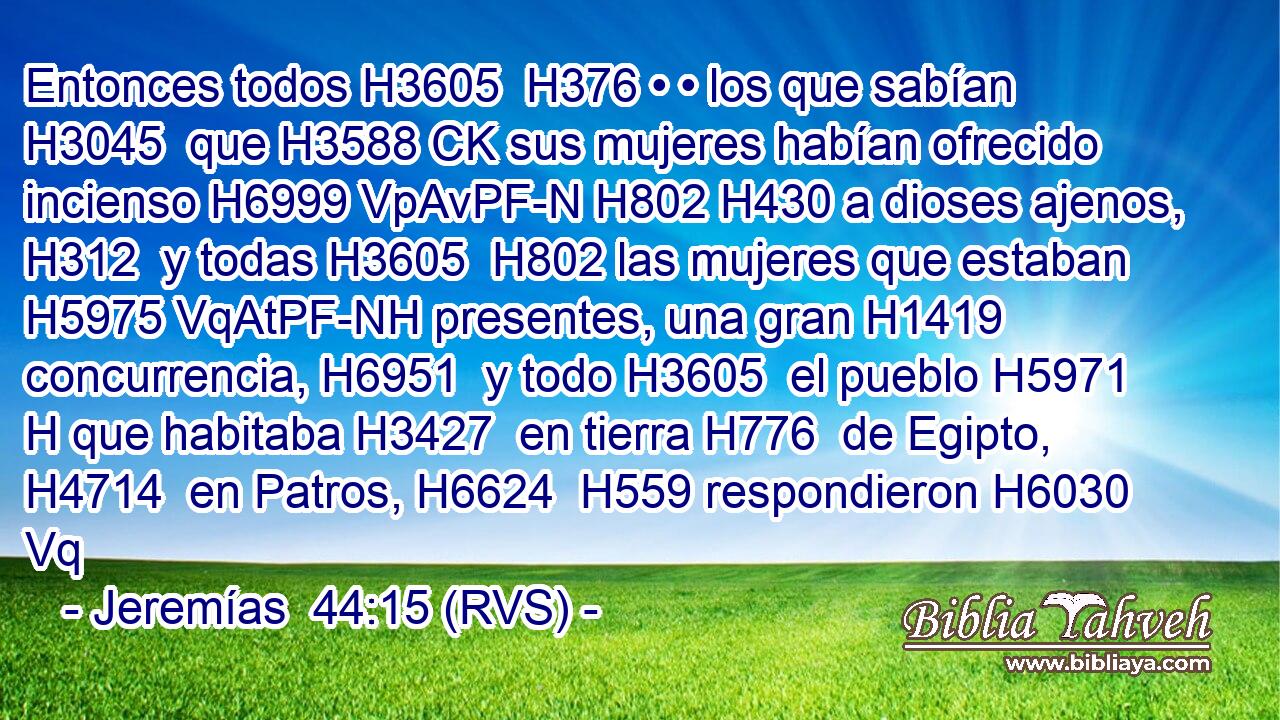 Entonces todos H3605  H376 • • los que sabían H3045  que H3588 CK sus mujeres habían ofrecido incienso H6999 VpAvPF-N H802 H430 a dioses ajenos, H312  y todas H3605  H802 las mujeres que estaban H5975 VqAtPF-NH presentes, una gran H1419  concurrencia, H6951  y todo H3605  el pueblo H5971 H que habitaba H3427  en tierra H776  de Egipto, H4714  en Patros, H6624  H559 respondieron H6030 Vq