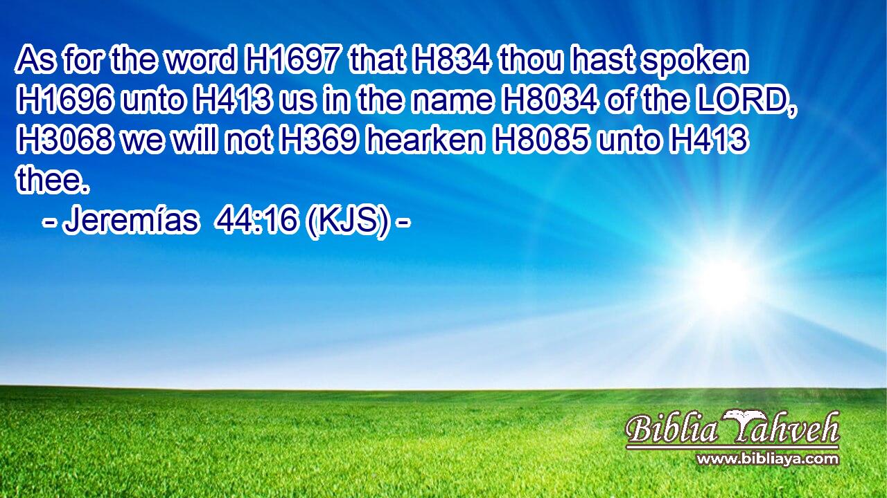 As for the word H1697 that H834 thou hast spoken H1696 unto H413 us in the name H8034 of the LORD, H3068 we will not H369 hearken H8085 unto H413 thee.