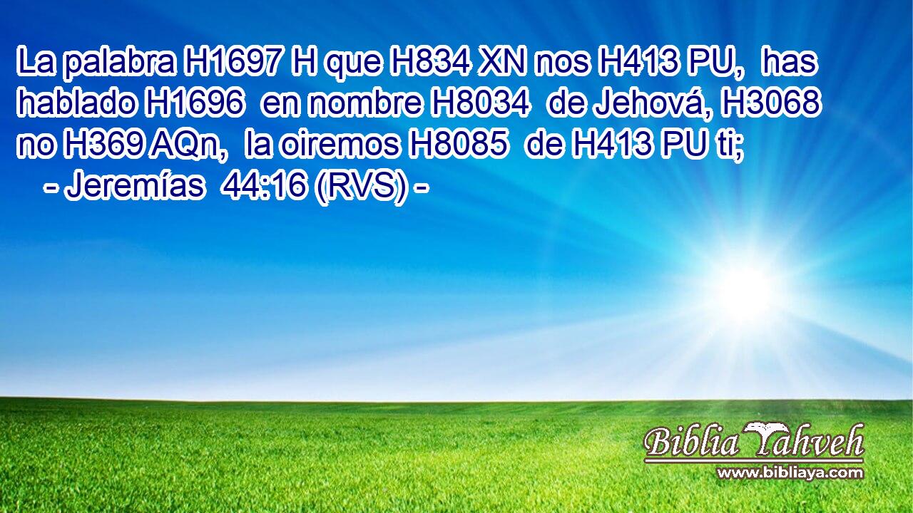 La palabra H1697 H que H834 XN nos H413 PU,  has hablado H1696  en nombre H8034  de Jehová, H3068  no H369 AQn,  la oiremos H8085  de H413 PU ti; 
