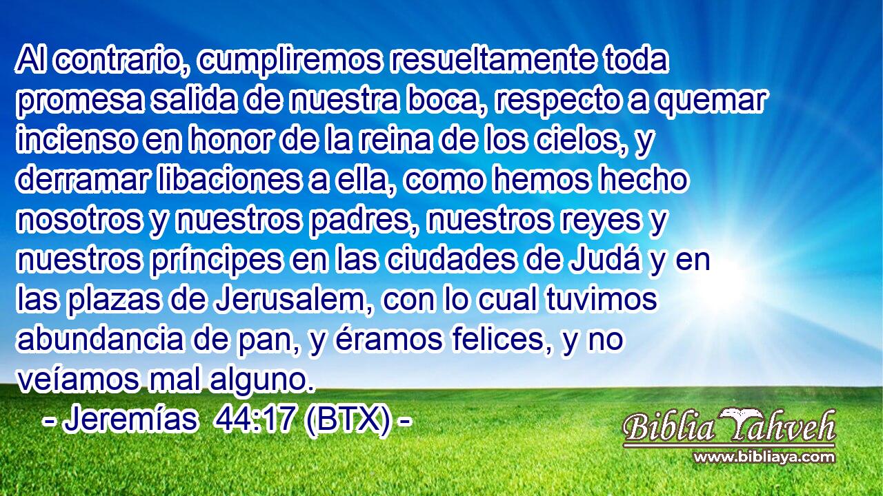 Al contrario, cumpliremos resueltamente toda promesa salida de nuestra boca, respecto a quemar incienso en honor de la reina de los cielos, y derramar libaciones a ella, como hemos hecho nosotros y nuestros padres, nuestros reyes y nuestros príncipes en las ciudades de Judá y en las plazas de Jerusalem, con lo cual tuvimos abundancia de pan, y éramos felices, y no veíamos mal alguno.
