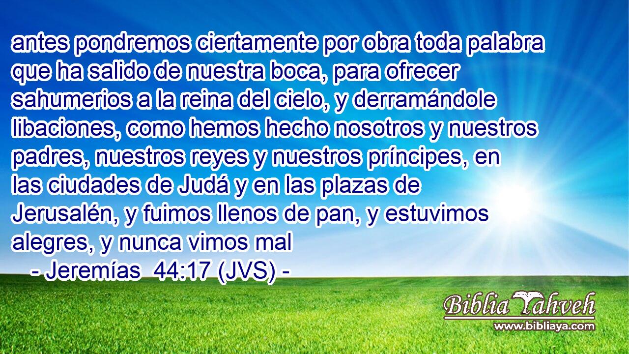 antes pondremos ciertamente por obra toda palabra que ha salido de nuestra boca, para ofrecer sahumerios a la reina del cielo, y derramándole libaciones, como hemos hecho nosotros y nuestros padres, nuestros reyes y nuestros príncipes, en las ciudades de Judá y en las plazas de Jerusalén, y fuimos llenos de pan, y estuvimos alegres, y nunca vimos mal