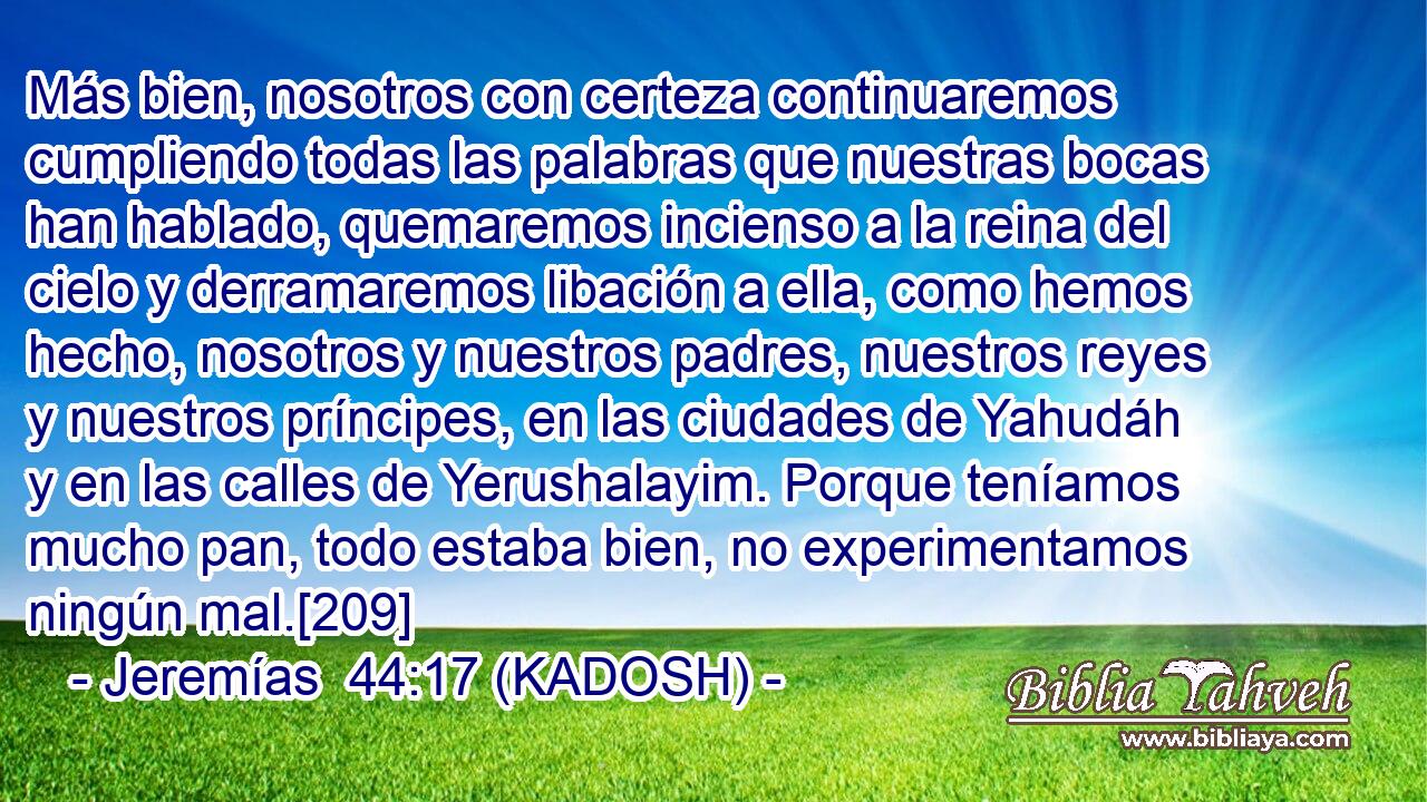  Más bien, nosotros con certeza continuaremos cumpliendo todas las palabras que nuestras bocas han hablado, quemaremos incienso a la reina del cielo y derramaremos libación a ella, como hemos hecho, nosotros y nuestros padres, nuestros reyes y nuestros príncipes, en las ciudades de Yahudáh y en las calles de Yerushalayim. Porque teníamos mucho pan, todo estaba bien, no experimentamos ningún mal.[209] 