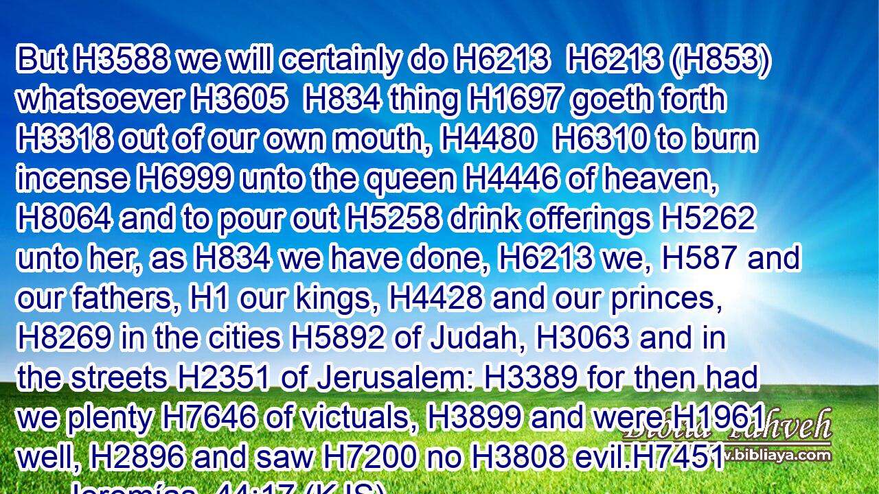 But H3588 we will certainly do H6213  H6213 (H853) whatsoever H3605  H834 thing H1697 goeth forth H3318 out of our own mouth, H4480  H6310 to burn incense H6999 unto the queen H4446 of heaven, H8064 and to pour out H5258 drink offerings H5262 unto her, as H834 we have done, H6213 we, H587 and our fathers, H1 our kings, H4428 and our princes, H8269 in the cities H5892 of Judah, H3063 and in the streets H2351 of Jerusalem: H3389 for then had we plenty H7646 of victuals, H3899 and were H1961 well, H2896 and saw H7200 no H3808 evil.H7451