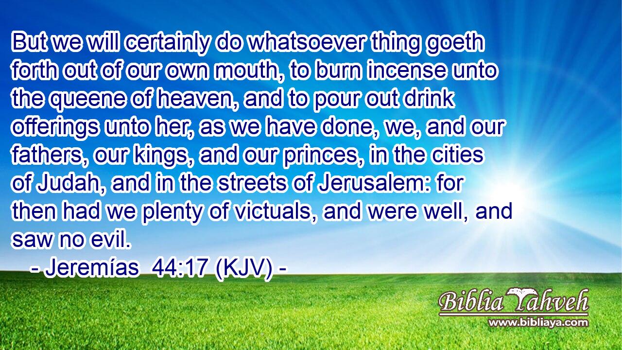 But we will certainly do whatsoever thing goeth forth out of our own mouth, to burn incense unto the queene of heaven, and to pour out drink offerings unto her, as we have done, we, and our fathers, our kings, and our princes, in the cities of Judah, and in the streets of Jerusalem: for then had we plenty of victuals, and were well, and saw no evil.