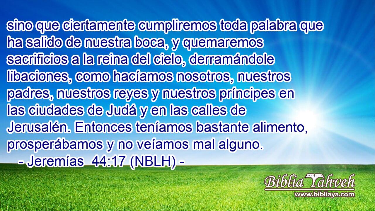  sino que ciertamente cumpliremos toda palabra que ha salido de nuestra boca, y quemaremos sacrificios a la reina del cielo, derramándole libaciones, como hacíamos nosotros, nuestros padres, nuestros reyes y nuestros príncipes en las ciudades de Judá y en las calles de Jerusalén. Entonces teníamos bastante alimento, prosperábamos y no veíamos mal alguno. 