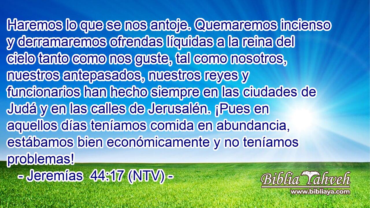 Haremos lo que se nos antoje. Quemaremos incienso y derramaremos ofrendas líquidas a la reina del cielo tanto como nos guste, tal como nosotros, nuestros antepasados, nuestros reyes y funcionarios han hecho siempre en las ciudades de Judá y en las calles de Jerusalén. ¡Pues en aquellos días teníamos comida en abundancia, estábamos bien económicamente y no teníamos problemas!