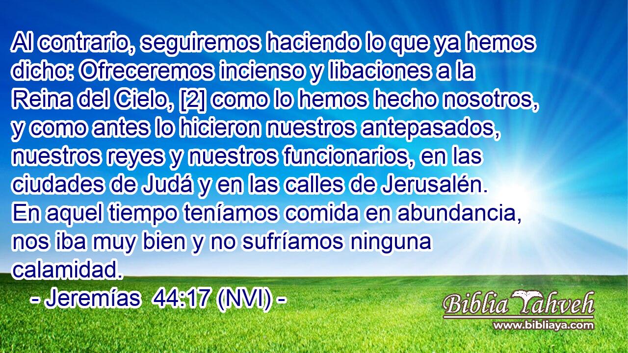  Al contrario, seguiremos haciendo lo que ya hemos dicho: Ofreceremos incienso y libaciones a la Reina del Cielo, [2] como lo hemos hecho nosotros, y como antes lo hicieron nuestros antepasados, nuestros reyes y nuestros funcionarios, en las ciudades de Judá y en las calles de Jerusalén. En aquel tiempo teníamos comida en abundancia, nos iba muy bien y no sufríamos ninguna calamidad. 