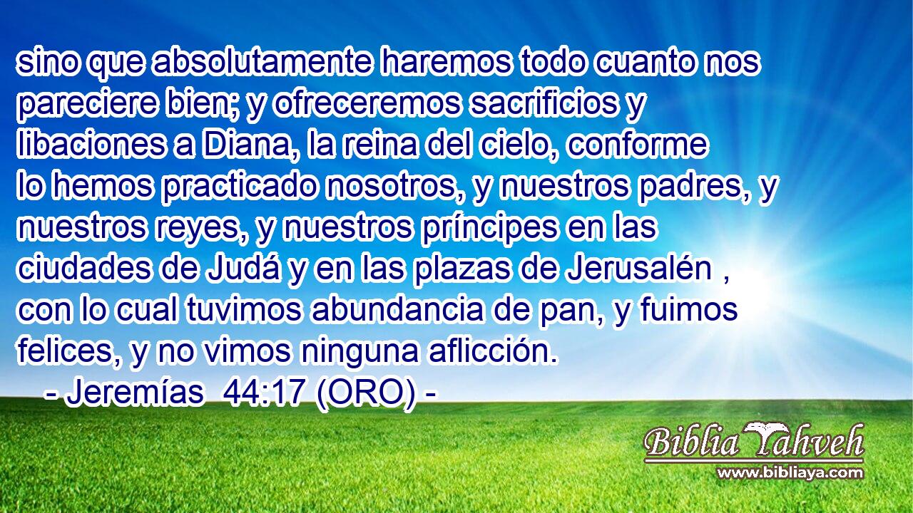  sino que absolutamente haremos todo cuanto nos pareciere bien; y ofreceremos sacrificios y libaciones a Diana, la reina del cielo, conforme lo hemos practicado nosotros, y nuestros padres, y nuestros reyes, y nuestros príncipes en las ciudades de Judá y en las plazas de Jerusalén , con lo cual tuvimos abundancia de pan, y fuimos felices, y no vimos ninguna aflicción. 