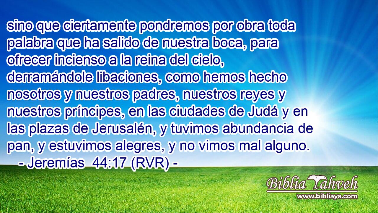 sino que ciertamente pondremos por obra toda palabra que ha salido de nuestra boca, para ofrecer incienso a la reina del cielo, derramándole libaciones, como hemos hecho nosotros y nuestros padres, nuestros reyes y nuestros príncipes, en las ciudades de Judá y en las plazas de Jerusalén, y tuvimos abundancia de pan, y estuvimos alegres, y no vimos mal alguno.