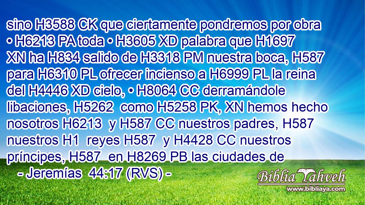 sino H3588 CK que ciertamente pondremos por obra • H6213 PA toda • H3605 XD palabra que H1697 XN ha H834 salido de H3318 PM nuestra boca, H587  para H6310 PL ofrecer incienso a H6999 PL la reina del H4446 XD cielo, • H8064 CC derramándole libaciones, H5262  como H5258 PK, XN hemos hecho nosotros H6213  y H587 CC nuestros padres, H587  nuestros H1  reyes H587  y H4428 CC nuestros príncipes, H587  en H8269 PB las ciudades de