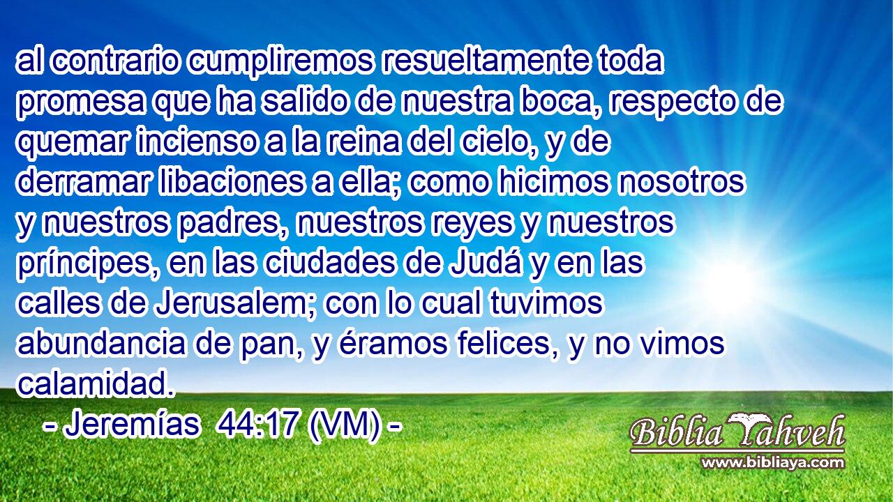  al contrario cumpliremos resueltamente toda promesa que ha salido de nuestra boca, respecto de quemar incienso a la reina del cielo, y de derramar libaciones a ella; como hicimos nosotros y nuestros padres, nuestros reyes y nuestros príncipes, en las ciudades de Judá y en las calles de Jerusalem; con lo cual tuvimos abundancia de pan, y éramos felices, y no vimos calamidad. 