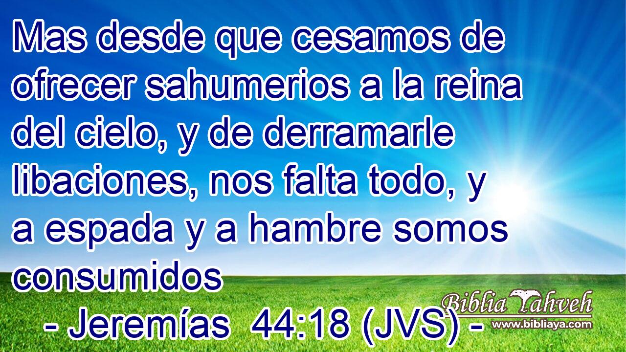 Mas desde que cesamos de ofrecer sahumerios a la reina del cielo, y de derramarle libaciones, nos falta todo, y a espada y a hambre somos consumidos
