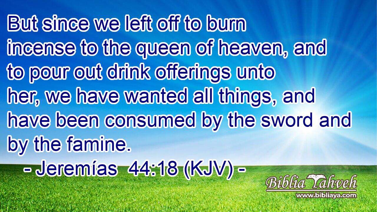 But since we left off to burn incense to the queen of heaven, and to pour out drink offerings unto her, we have wanted all things, and have been consumed by the sword and by the famine.