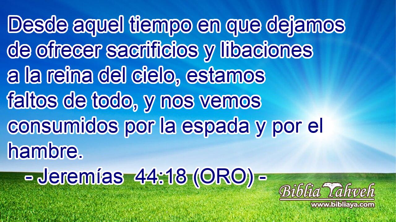  Desde aquel tiempo en que dejamos de ofrecer sacrificios y libaciones a la reina del cielo, estamos faltos de todo, y nos vemos consumidos por la espada y por el hambre. 