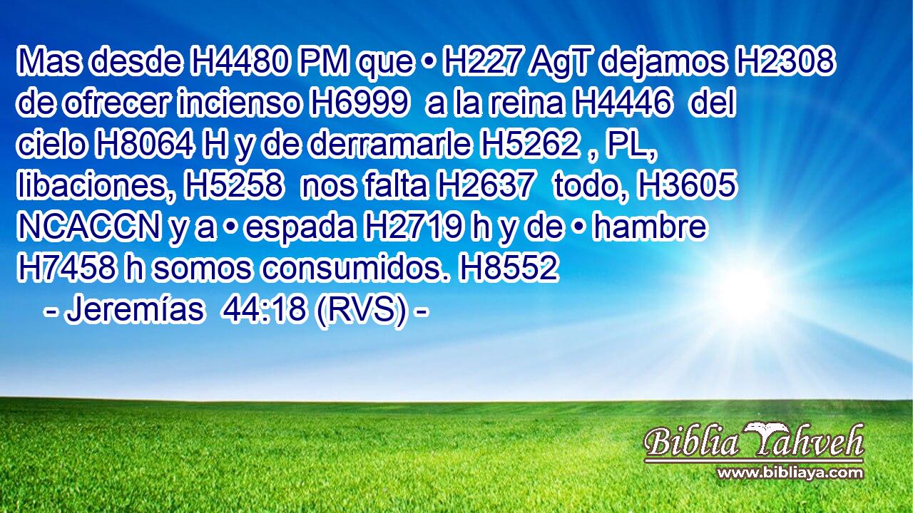 Mas desde H4480 PM que • H227 AgT dejamos H2308  de ofrecer incienso H6999  a la reina H4446  del cielo H8064 H y de derramarle H5262 , PL,  libaciones, H5258  nos falta H2637  todo, H3605 NCACCN y a • espada H2719 h y de • hambre H7458 h somos consumidos. H8552  